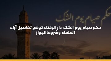 حكم صيام يوم الشك: دار الإفتاء توضح تفاصيل آراء العلماء وشروط الجواز