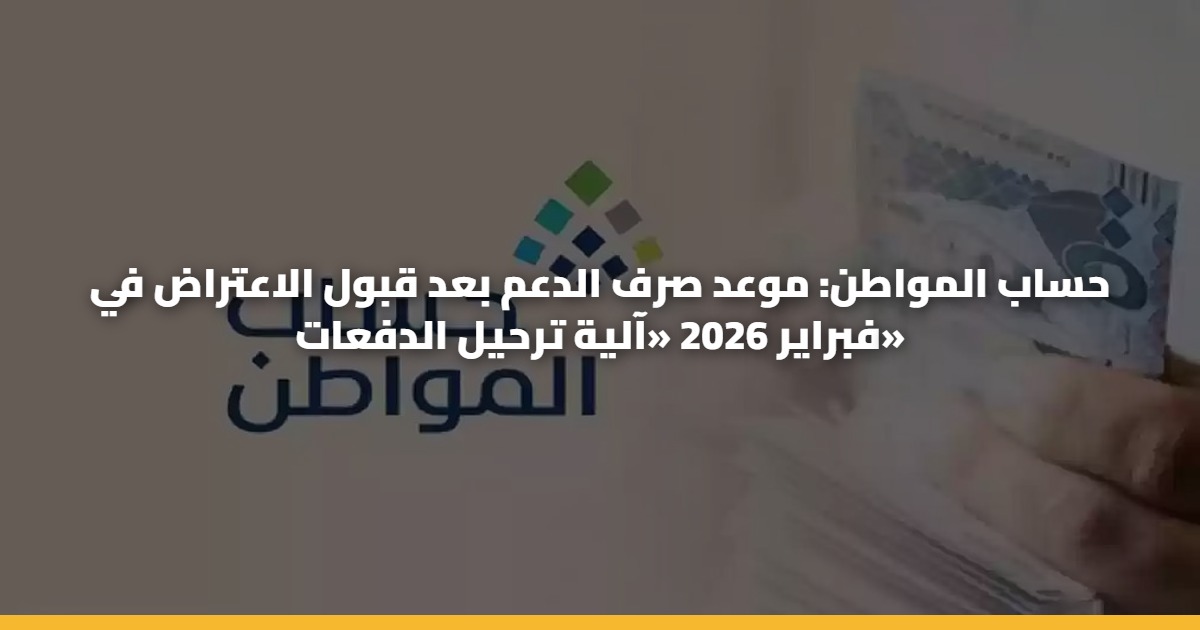 حساب المواطن: موعد صرف الدعم بعد قبول الاعتراض في فبراير 2026 «آلية ترحيل الدفعات»