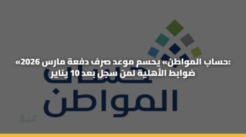 «حساب المواطن» يحسم موعد صرف دفعة مارس 2026: ضوابط الأهلية لمن سجل بعد 10 يناير