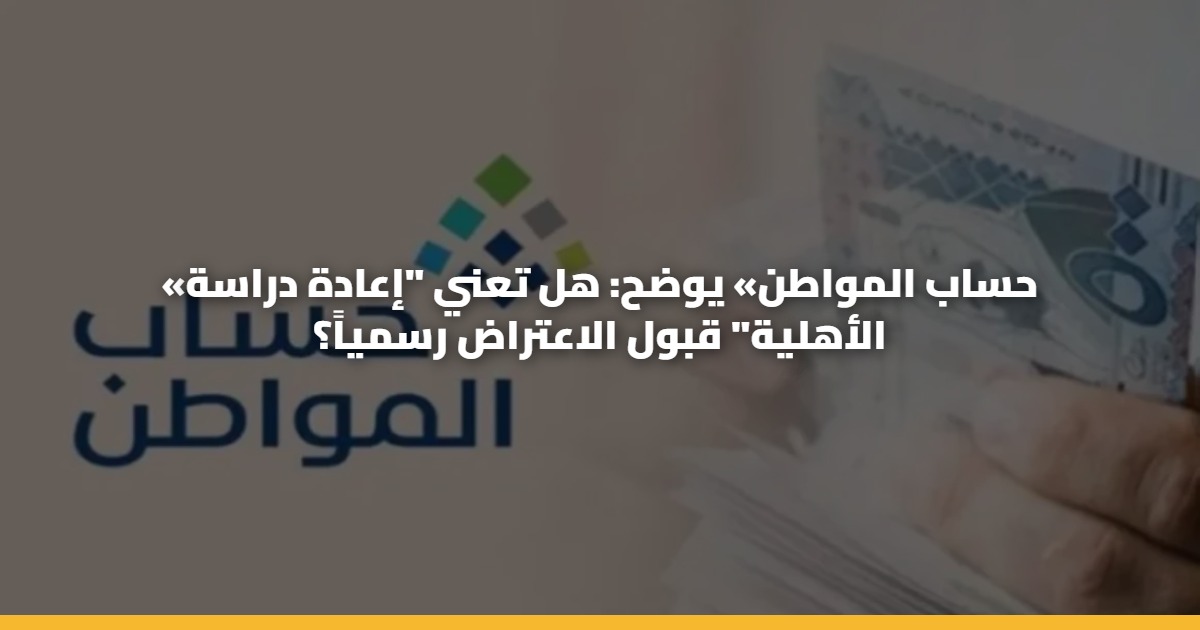 «حساب المواطن» يوضح: هل تعني “إعادة دراسة الأهلية” قبول الاعتراض رسمياً؟