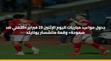 جدول مواعيد مباريات اليوم الإثنين 23 فبراير «الأهلي ضد سموحة» وقمة مانشستر يونايتد