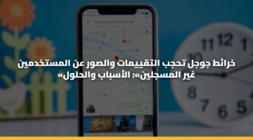خرائط جوجل تحجب التقييمات والصور عن المستخدمين «غير المسجلين»: الأسباب والحلول