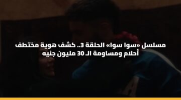 مسلسل «سوا سوا» الحلقة 3.. كشف هوية مختطف أحلام ومساومة الـ 30 مليون جنيه