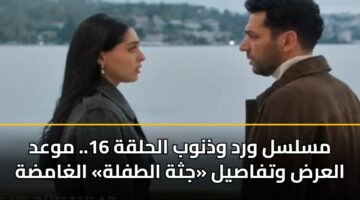 مسلسل ورد وذنوب الحلقة 16.. موعد العرض وتفاصيل «جثة الطفلة» الغامضة
