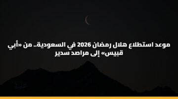 موعد استطلاع هلال رمضان 2026 في السعودية.. من «أبي قبيس» إلى مراصد سدير