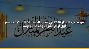 موعد عيد الفطر 2026 في مصر.. الحسابات الفلكية تحسم «أول أيام العيد» ومدة الإجازة