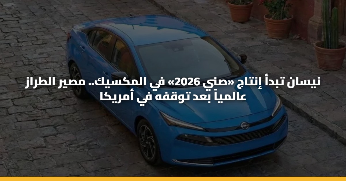 نيسان تبدأ إنتاج «صني 2026» في المكسيك.. مصير الطراز عالمياً بعد توقفه في أمريكا