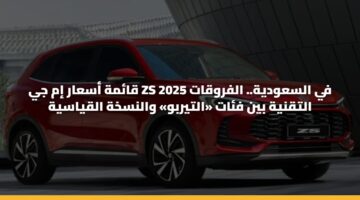 قائمة أسعار إم جي ZS 2025 في السعودية.. الفروقات التقنية بين فئات «التيربو» والنسخة القياسية