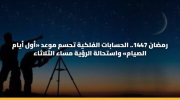 رمضان 1447.. الحسابات الفلكية تحسم موعد «أول أيام الصيام» واستحالة الرؤية مساء الثلاثاء