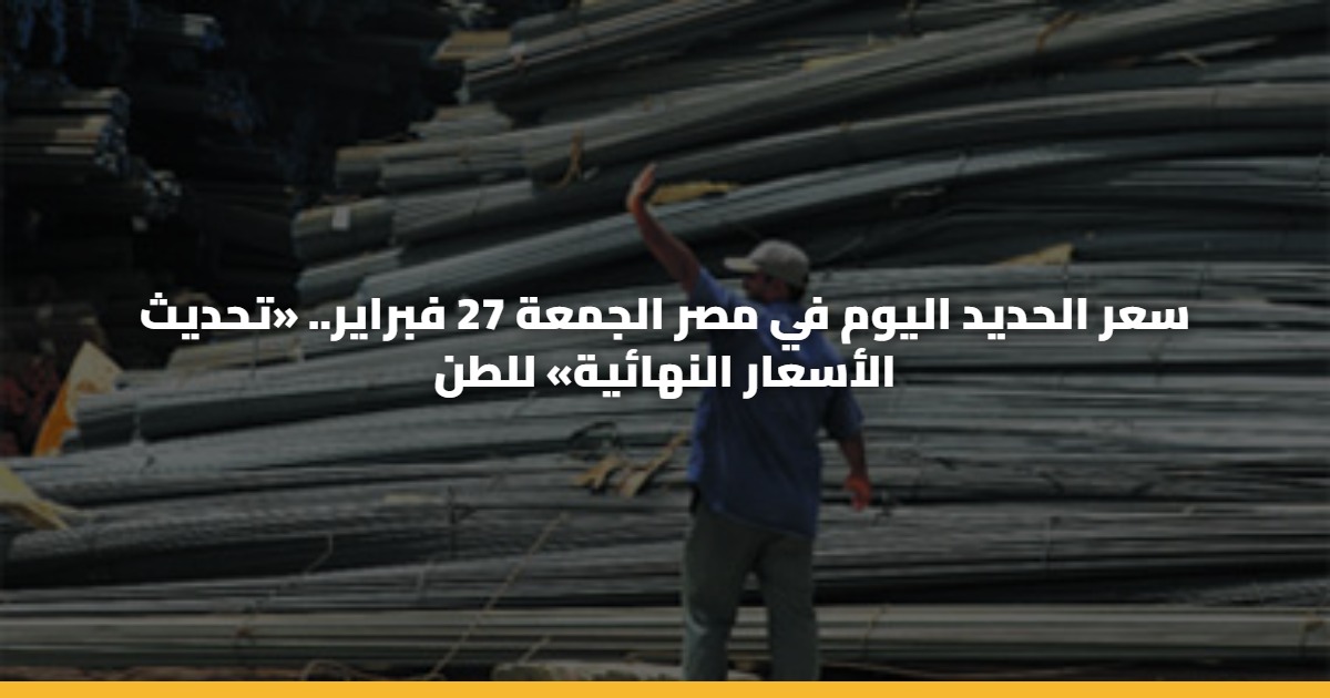 سعر الحديد اليوم في مصر الجمعة 27 فبراير.. «تحديث الأسعار النهائية» للطن