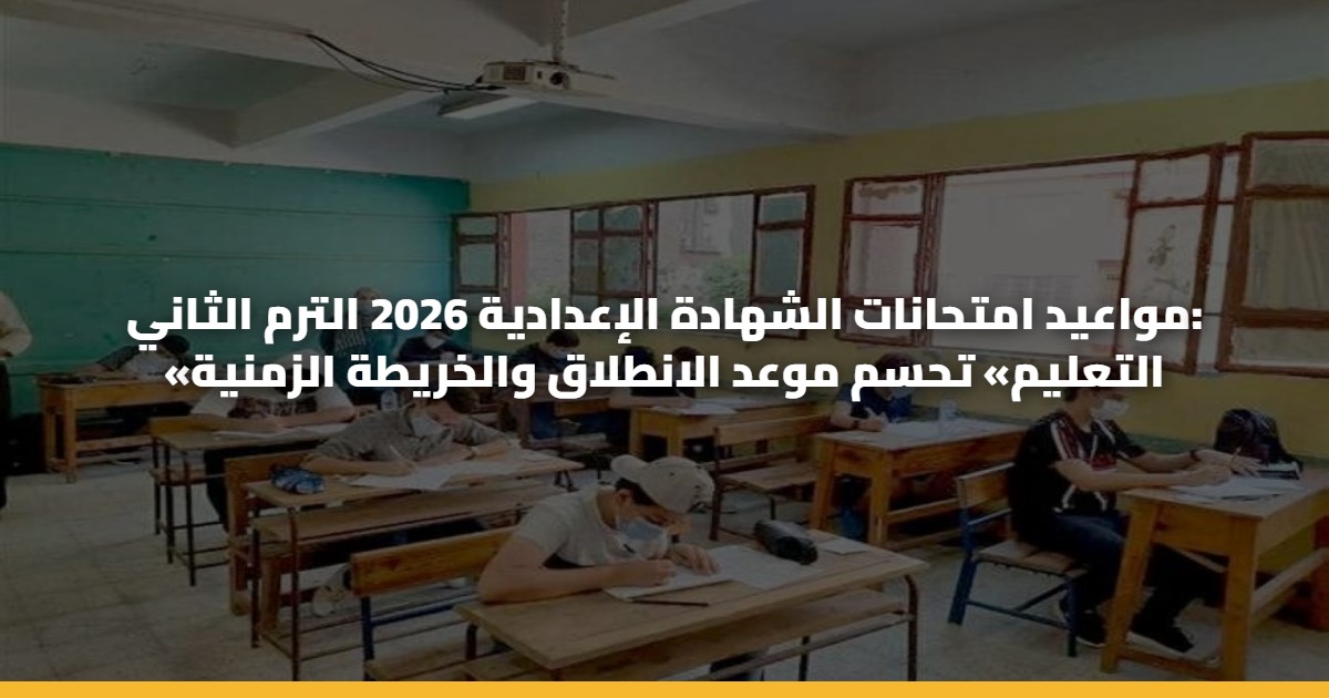 مواعيد امتحانات الشهادة الإعدادية 2026 الترم الثاني: «التعليم» تحسم موعد الانطلاق والخريطة الزمنية
