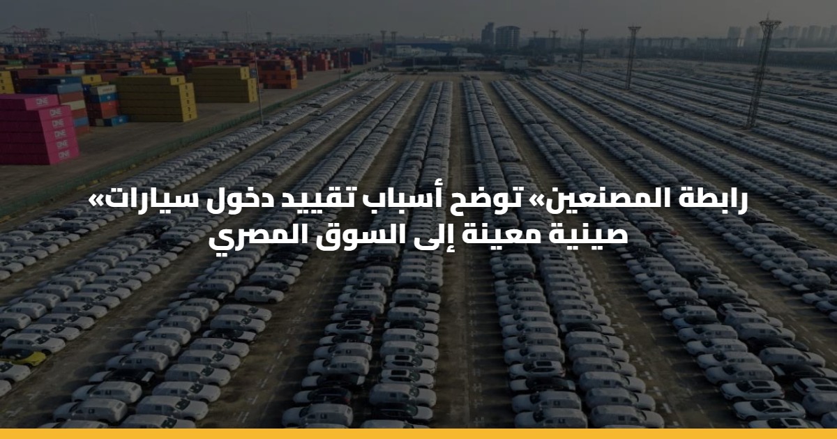 «رابطة المصنعين» توضح أسباب تقييد دخول سيارات صينية معينة إلى السوق المصري