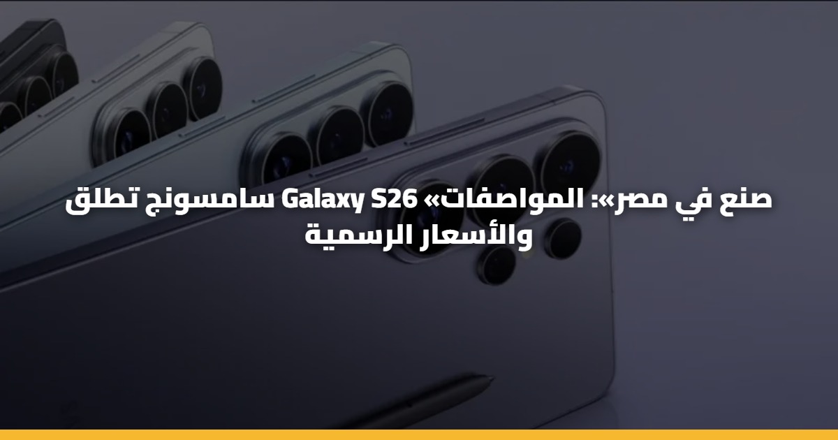 سامسونج تطلق Galaxy S26 «صنع في مصر»: المواصفات والأسعار الرسمية
